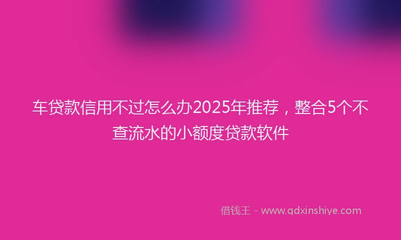车贷款信用不过怎么办2025年推荐，整合5个不查流水的小额度贷款软件