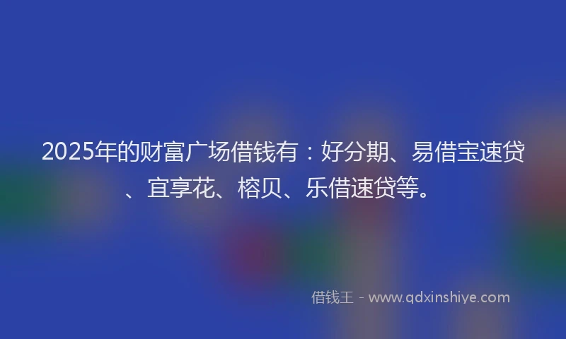 2025年的财富广场借钱有：好分期、易借宝速贷、宜享花、榕贝、乐借速贷等。