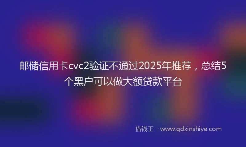 邮储信用卡cvc2验证不通过2025年推荐，总结5个黑户可以做大额贷款平台