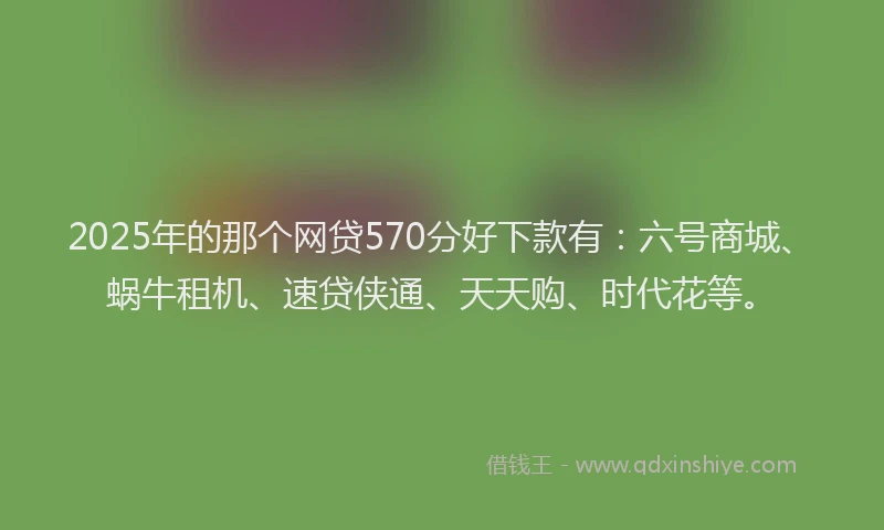2025年的那个网贷570分好下款有：六号商城、蜗牛租机、速贷侠通、天天购、时代花等。