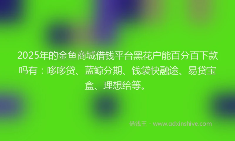 2025年的金鱼商城借钱平台黑花户能百分百下款吗有：哆哆贷、蓝鲸分期、钱袋快融途、易贷宝盒、理想给等。