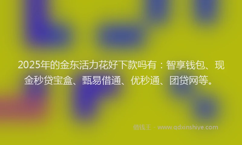 2025年的金东活力花好下款吗有：智享钱包、现金秒贷宝盒、甄易借通、优秒通、团贷网等。