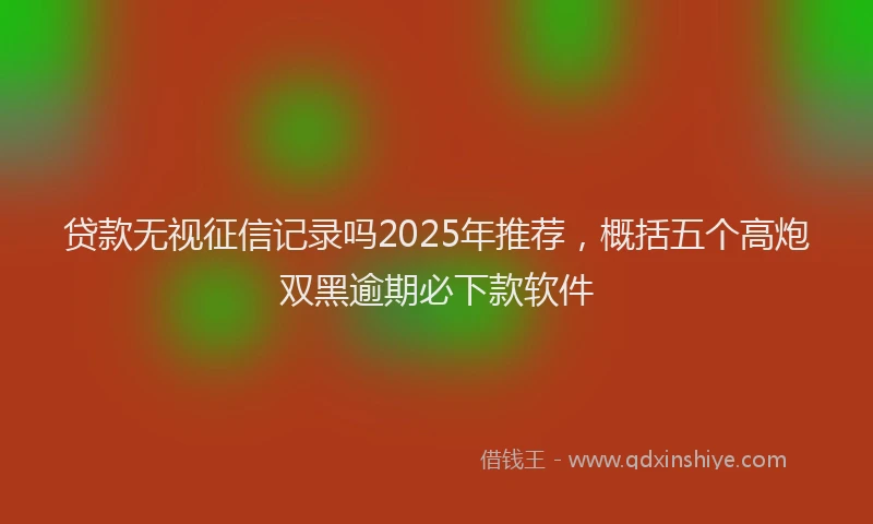 贷款无视征信记录吗2025年推荐，概括五个高炮双黑逾期必下款软件
