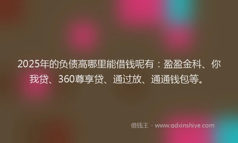 2025年的负债高哪里能借钱呢有：盈盈金科、你我贷、360尊享贷、通过放、通通钱包等。
