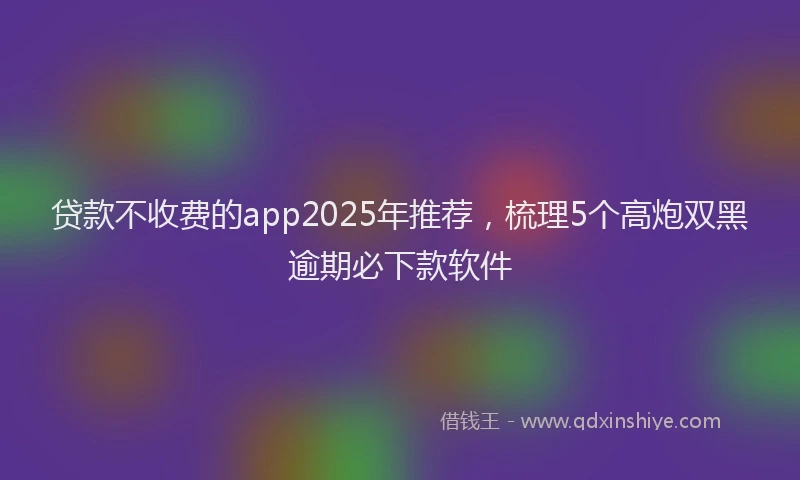 贷款不收费的app2025年推荐，梳理5个高炮双黑逾期必下款软件