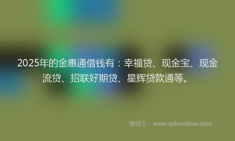 2025年的金惠通借钱有：幸福贷、现金宝、现金流贷、招联好期贷、星辉贷款通等。