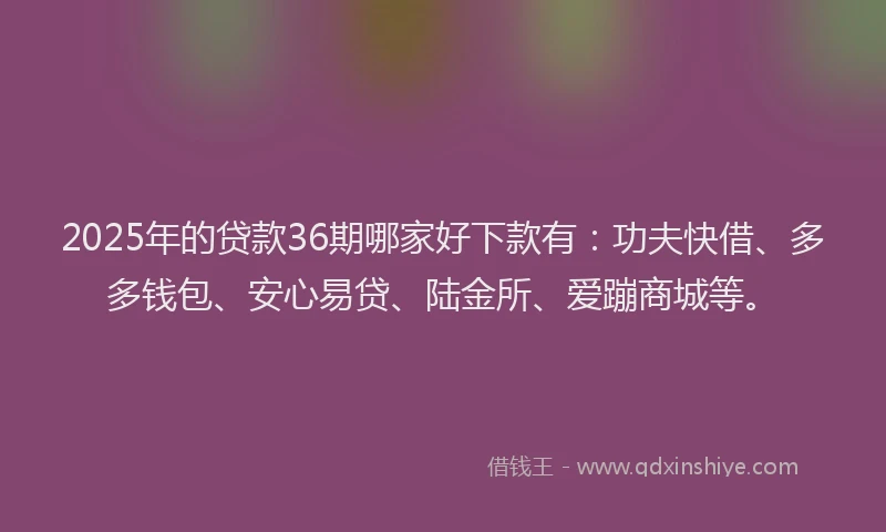 2025年的贷款36期哪家好下款有：功夫快借、多多钱包、安心易贷、陆金所、爱蹦商城等。
