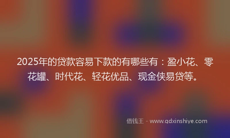 2025年的贷款容易下款的有哪些有：盈小花、零花罐、时代花、轻花优品、现金侠易贷等。