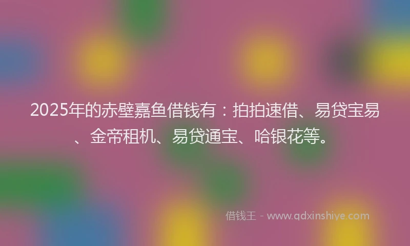 2025年的赤壁嘉鱼借钱有：拍拍速借、易贷宝易、金帝租机、易贷通宝、哈银花等。