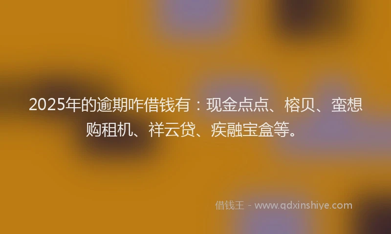 2025年的逾期咋借钱有：现金点点、榕贝、蛮想购租机、祥云贷、疾融宝盒等。