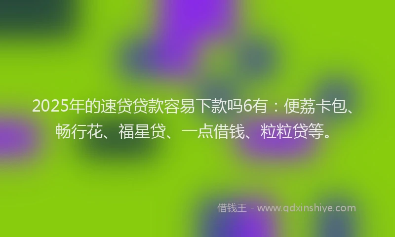 2025年的速贷贷款容易下款吗6有：便荔卡包、畅行花、福星贷、一点借钱、粒粒贷等。