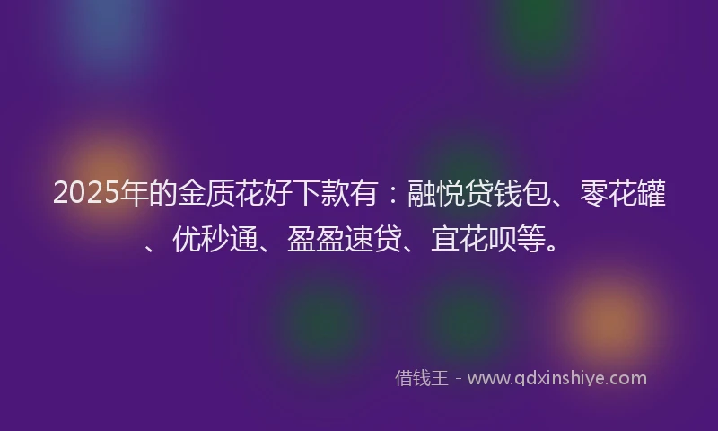 2025年的金质花好下款有：融悦贷钱包、零花罐、优秒通、盈盈速贷、宜花呗等。