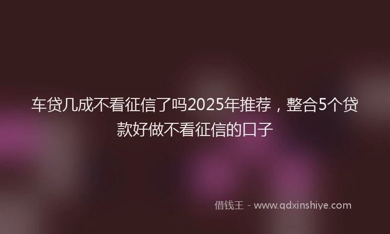 车贷几成不看征信了吗2025年推荐，整合5个贷款好做不看征信的口子