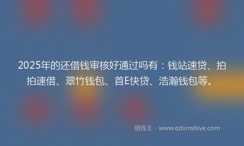 2025年的还借钱审核好通过吗有：钱站速贷、拍拍速借、翠竹钱包、首E快贷、浩瀚钱包等。
