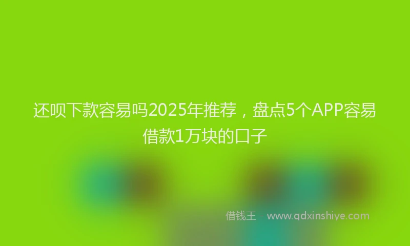 还呗下款容易吗2025年推荐，盘点5个APP容易借款1万块的口子