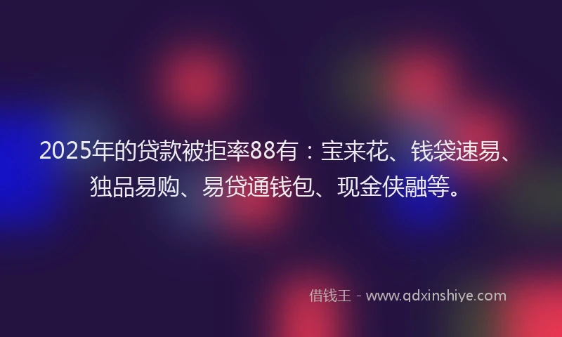 2025年的贷款被拒率88有：宝来花、钱袋速易、独品易购、易贷通钱包、现金侠融等。