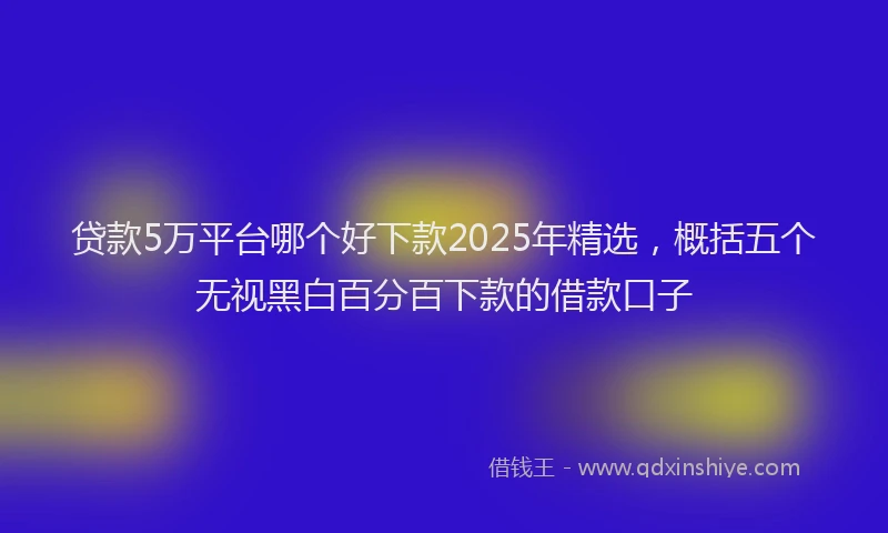 贷款5万平台哪个好下款2025年精选，概括五个无视黑白百分百下款的借款口子