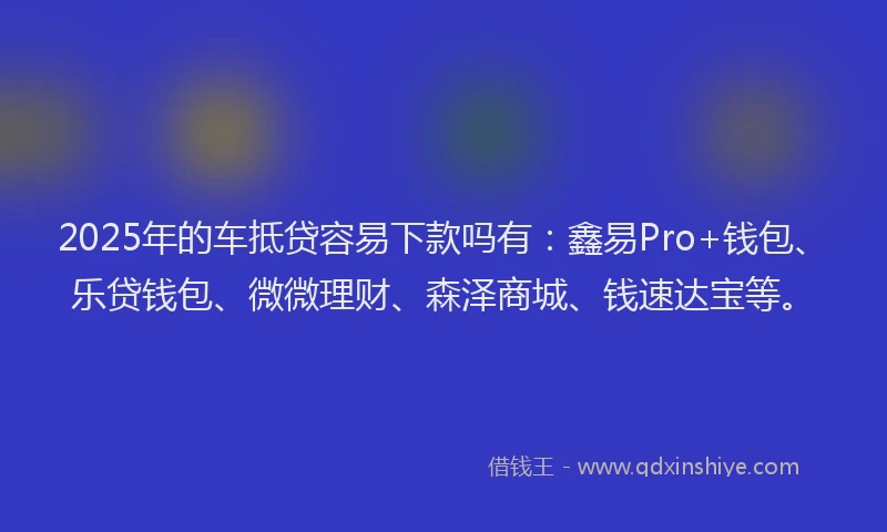 2025年的车抵贷容易下款吗有：鑫易Pro+钱包、乐贷钱包、微微理财、森泽商城、钱速达宝等。