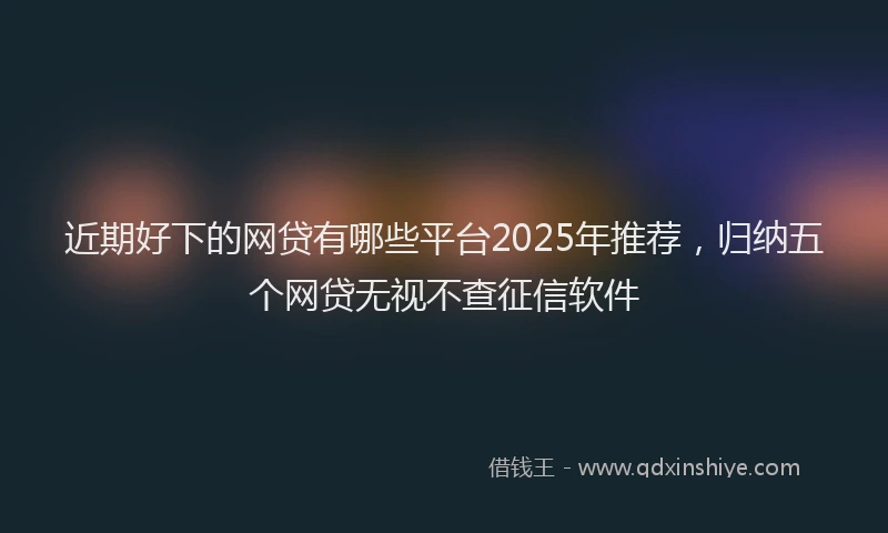 近期好下的网贷有哪些平台2025年推荐，归纳五个网贷无视不查征信软件