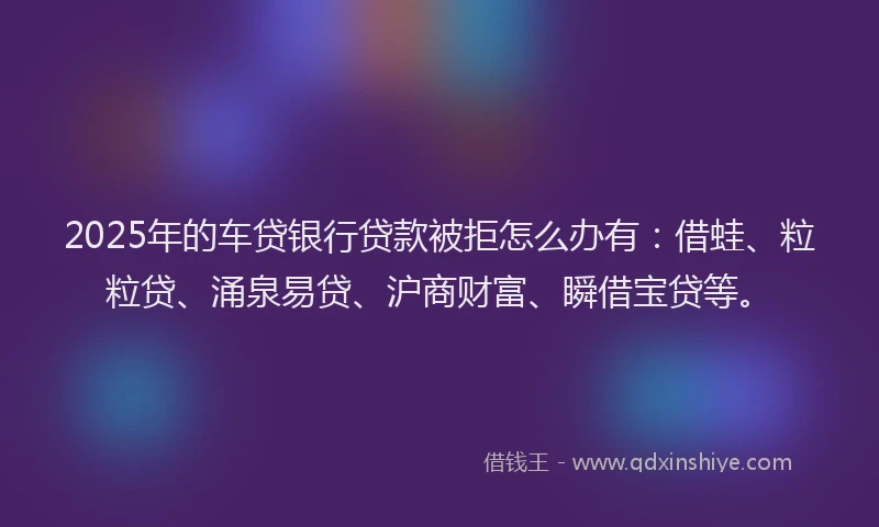 2025年的车贷银行贷款被拒怎么办有：借蛙、粒粒贷、涌泉易贷、沪商财富、瞬借宝贷等。