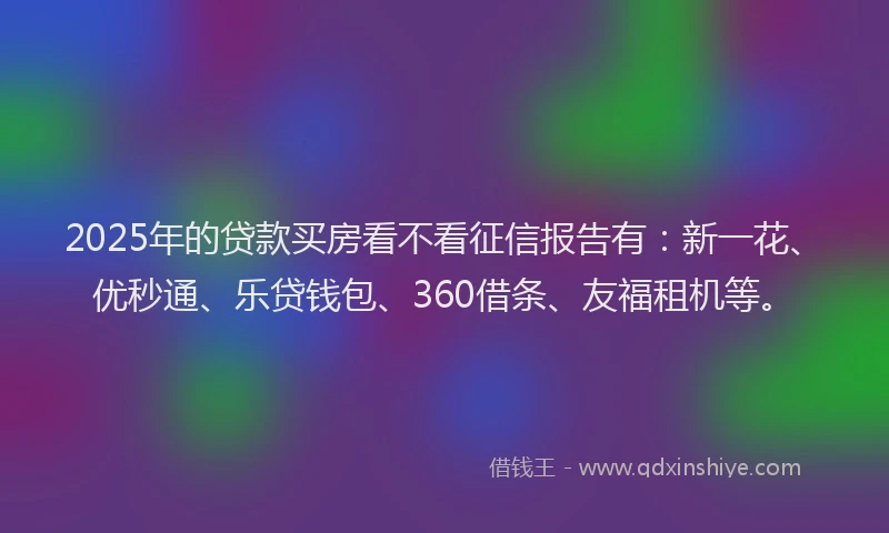 2025年的贷款买房看不看征信报告有：新一花、优秒通、乐贷钱包、360借条、友福租机等。