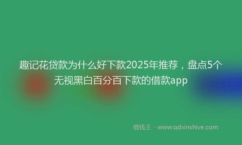 趣记花贷款为什么好下款2025年推荐，盘点5个无视黑白百分百下款的借款app