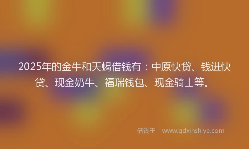 2025年的金牛和天蝎借钱有：中原快贷、钱进快贷、现金奶牛、福瑞钱包、现金骑士等。