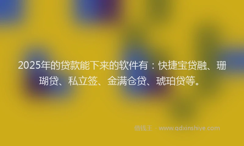 2025年的贷款能下来的软件有：快捷宝贷融、珊瑚贷、私立签、金满仓贷、琥珀贷等。