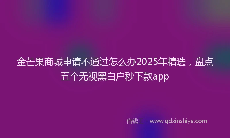 金芒果商城申请不通过怎么办2025年精选，盘点五个无视黑白户秒下款app