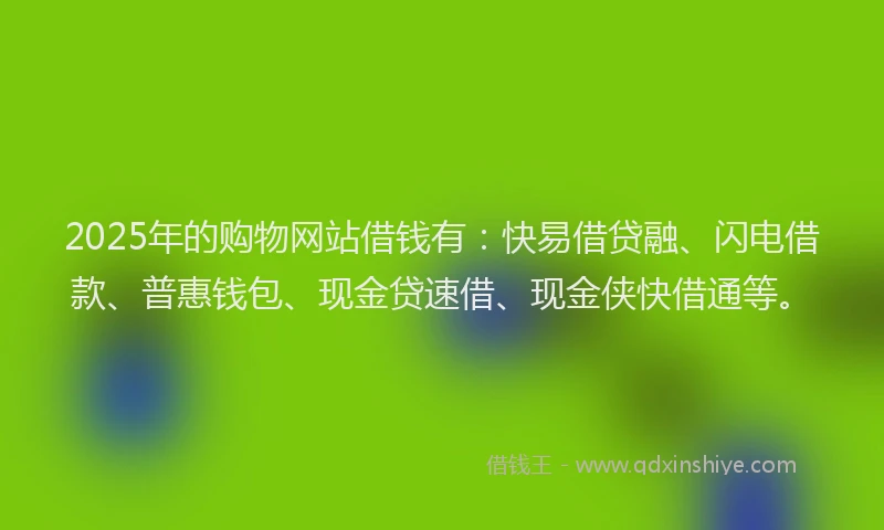 2025年的购物网站借钱有：快易借贷融、闪电借款、普惠钱包、现金贷速借、现金侠快借通等。