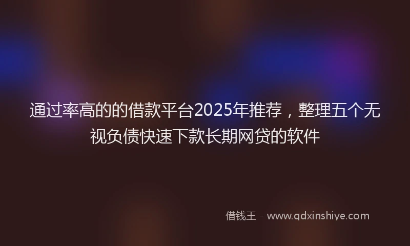 通过率高的的借款平台2025年推荐，整理五个无视负债快速下款长期网贷的软件