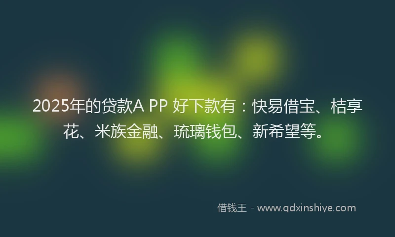 2025年的贷款A PP 好下款有：快易借宝、桔享花、米族金融、琉璃钱包、新希望等。