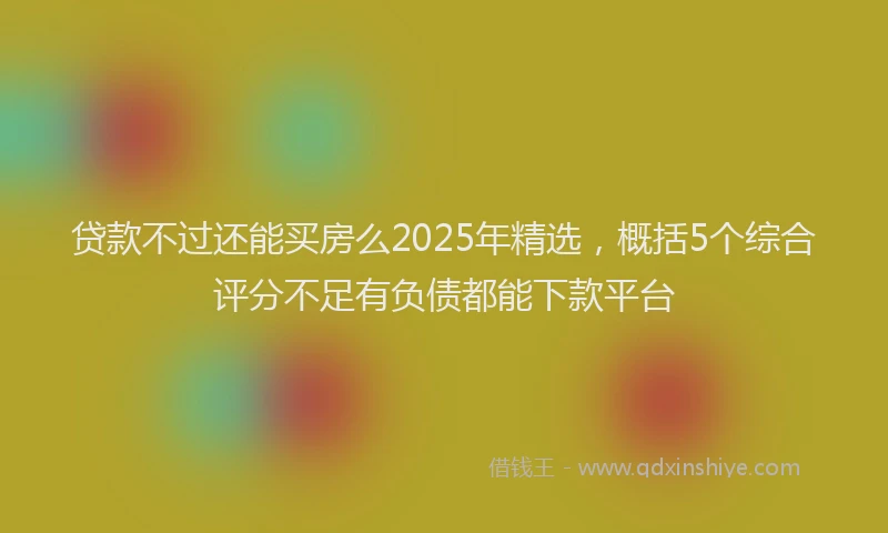 贷款不过还能买房么2025年精选，概括5个综合评分不足有负债都能下款平台