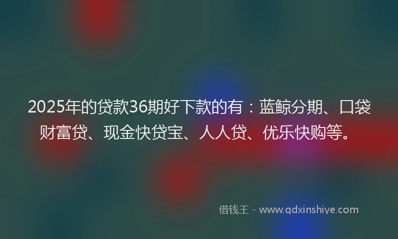 2025年的贷款36期好下款的有：蓝鲸分期、口袋财富贷、现金快贷宝、人人贷、优乐快购等。
