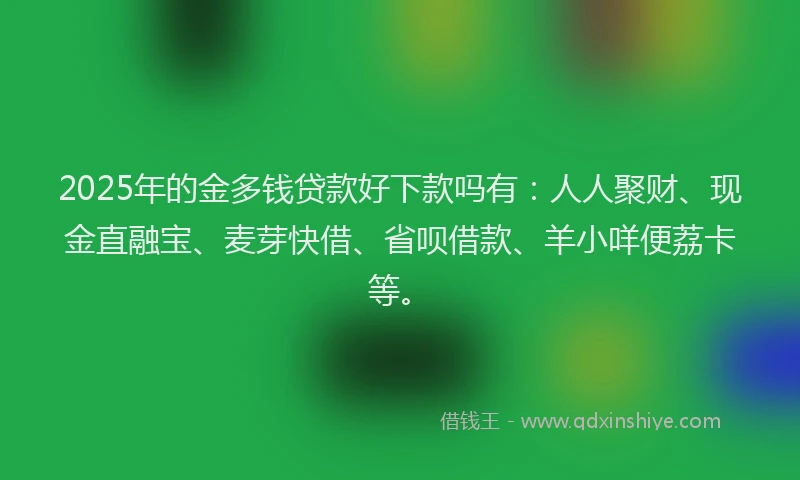 2025年的金多钱贷款好下款吗有：人人聚财、现金直融宝、麦芽快借、省呗借款、羊小咩便荔卡等。