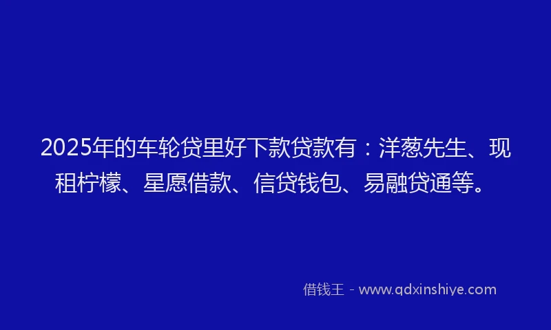 2025年的车轮贷里好下款贷款有：洋葱先生、现租柠檬、星愿借款、信贷钱包、易融贷通等。