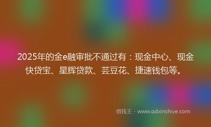 2025年的金e融审批不通过有：现金中心、现金快贷宝、星辉贷款、芸豆花、捷速钱包等。