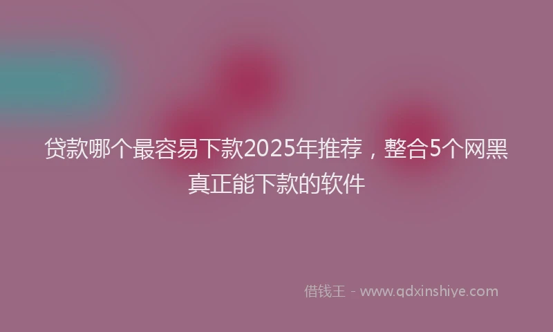 贷款哪个最容易下款2025年推荐，整合5个网黑真正能下款的软件