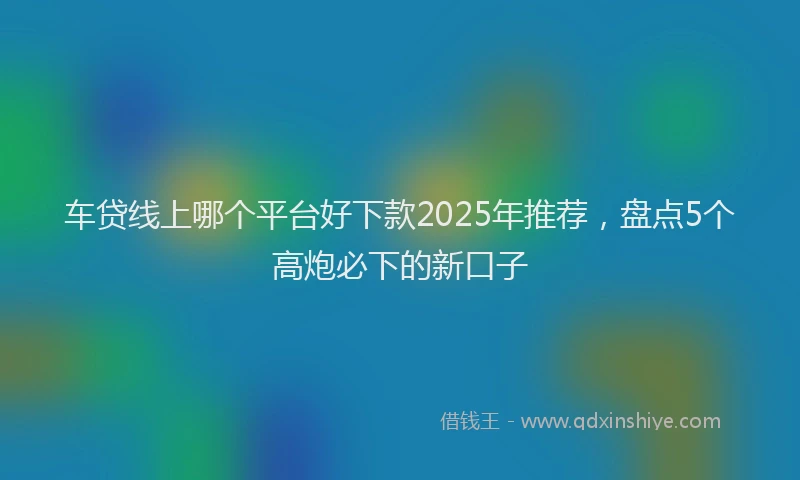 车贷线上哪个平台好下款2025年推荐，盘点5个高炮必下的新口子