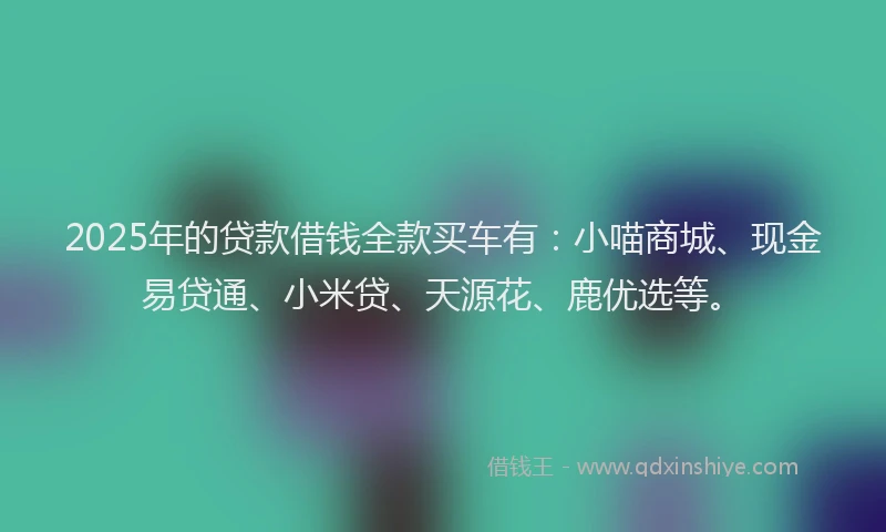 2025年的贷款借钱全款买车有：小喵商城、现金易贷通、小米贷、天源花、鹿优选等。