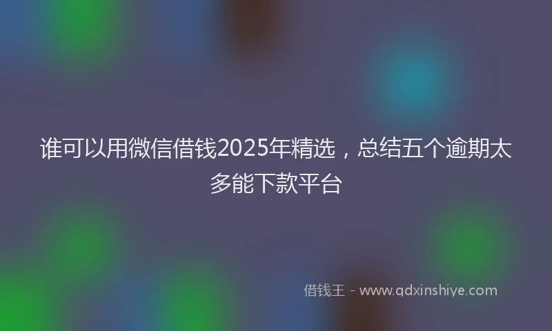 谁可以用微信借钱2025年精选，总结五个逾期太多能下款平台