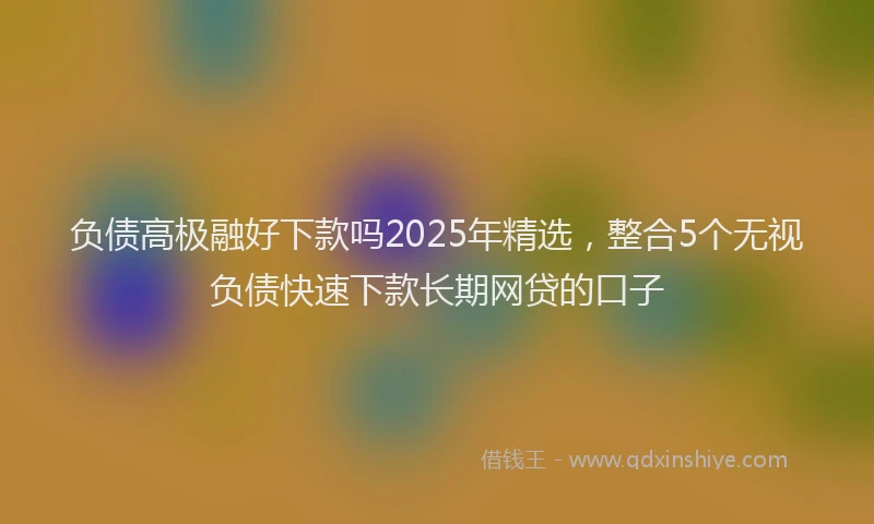 负债高极融好下款吗2025年精选，整合5个无视负债快速下款长期网贷的口子