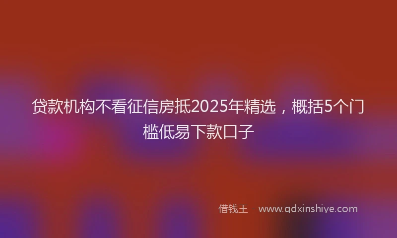 贷款机构不看征信房抵2025年精选，概括5个门槛低易下款口子