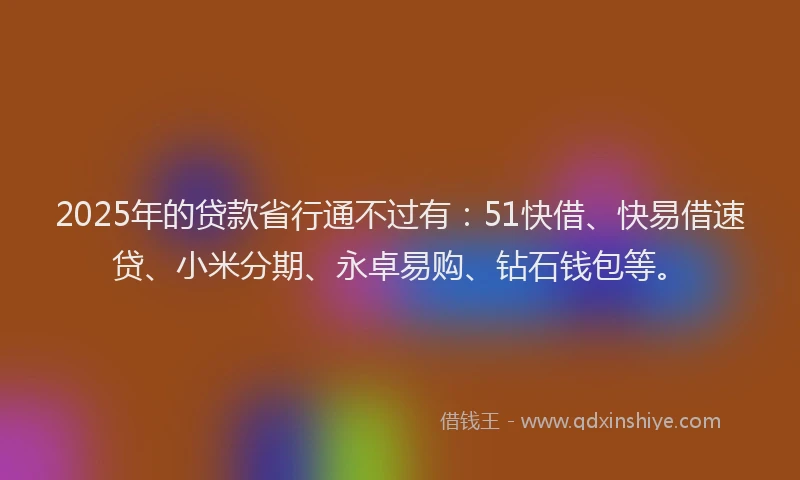 2025年的贷款省行通不过有：51快借、快易借速贷、小米分期、永卓易购、钻石钱包等。