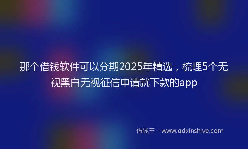 那个借钱软件可以分期2025年精选，梳理5个无视黑白无视征信申请就下款的app