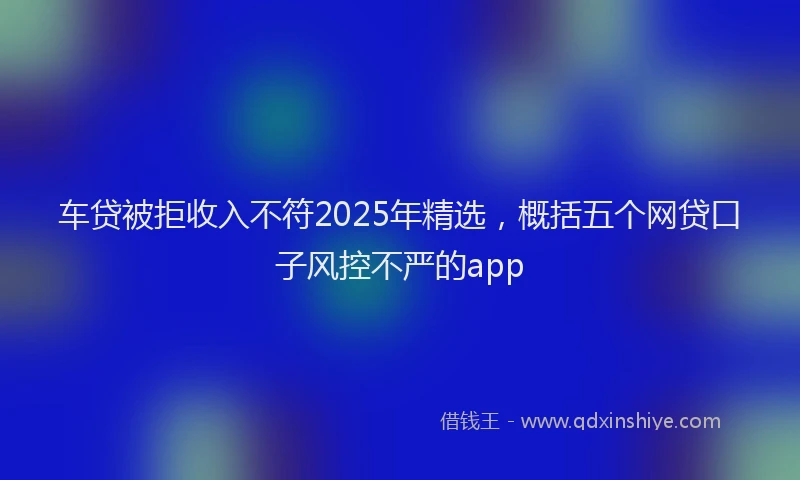 车贷被拒收入不符2025年精选，概括五个网贷口子风控不严的app