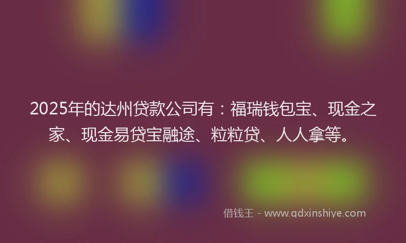 2025年的达州贷款公司有：福瑞钱包宝、现金之家、现金易贷宝融途、粒粒贷、人人拿等。