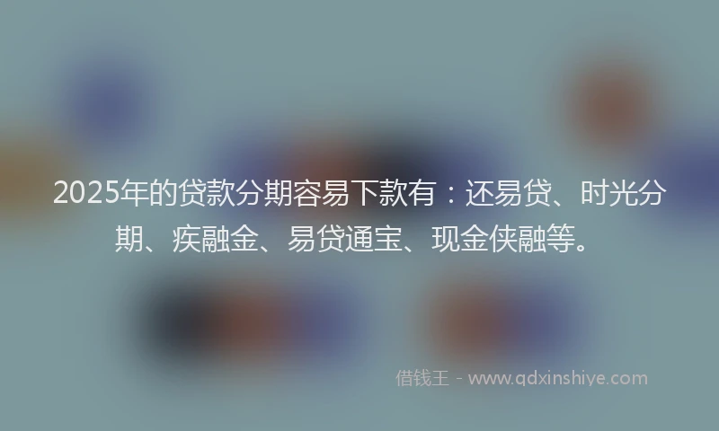 2025年的贷款分期容易下款有：还易贷、时光分期、疾融金、易贷通宝、现金侠融等。