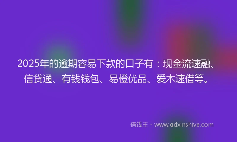 2025年的逾期容易下款的口子有：现金流速融、信贷通、有钱钱包、易橙优品、爱木速借等。