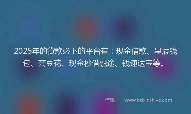 2025年的贷款必下的平台有：现金借款、星辰钱包、芸豆花、现金秒借融途、钱速达宝等。